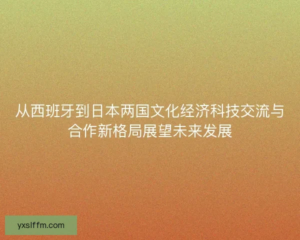 从西班牙到日本两国文化经济科技交流与合作新格局展望未来发展