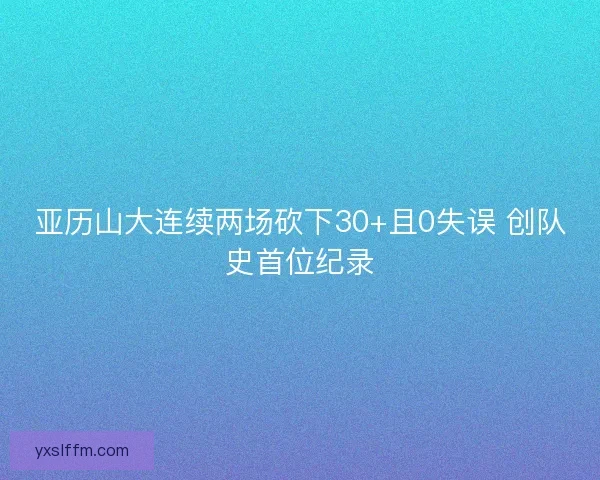 亚历山大连续两场砍下30+且0失误 创队史首位纪录