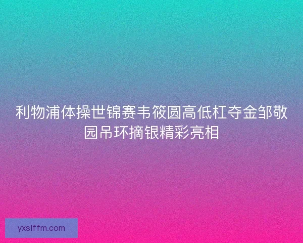 利物浦体操世锦赛韦筱圆高低杠夺金邹敬园吊环摘银精彩亮相