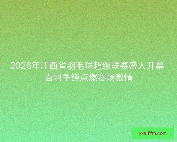 2026年江西省羽毛球超级联赛盛大开幕 百羽争锋点燃赛场激情