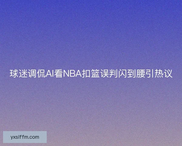 球迷调侃AI看NBA扣篮误判闪到腰引热议 球迷调侃AI看NBA扣篮误判闪到腰引热议