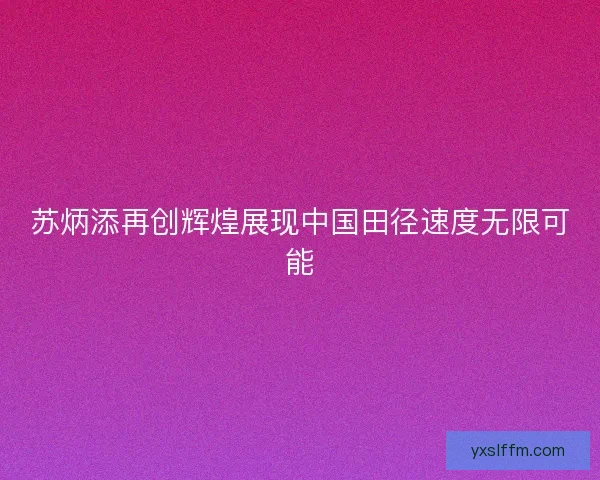 苏炳添再创辉煌展现中国田径速度无限可能