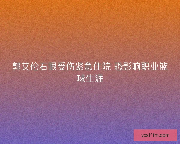 郭艾伦右眼受伤紧急住院 恐影响职业篮球生涯