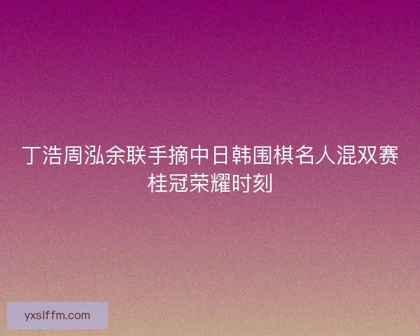 丁浩周泓余联手摘中日韩围棋名人混双赛桂冠荣耀时刻 丁浩周泓余联手摘中日韩围棋名人混双赛桂冠荣耀时刻