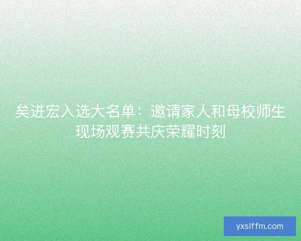 矣进宏入选大名单：邀请家人和母校师生现场观赛共庆荣耀时刻