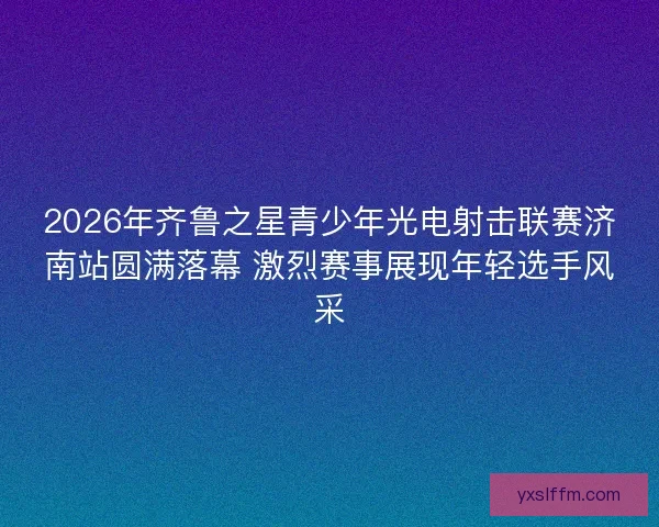 2026年齐鲁之星青少年光电射击联赛济南站圆满落幕 激烈赛事展现年轻选手风采 2026年齐鲁之星青少年光电射击联赛济南站圆满落幕 激烈赛事展现年轻选手风采