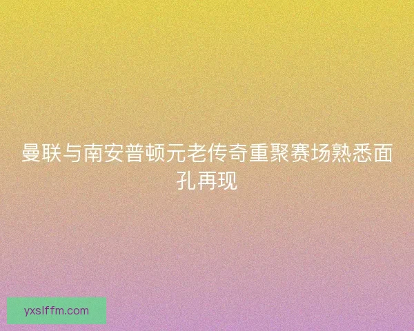 曼联与南安普顿元老传奇重聚赛场熟悉面孔再现