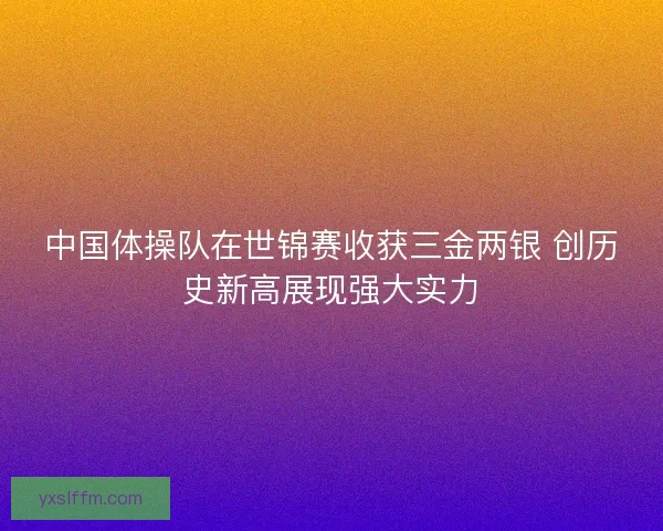 中国体操队在世锦赛收获三金两银 创历史新高展现强大实力 中国体操队在世锦赛收获三金两银 创历史新高展现强大实力