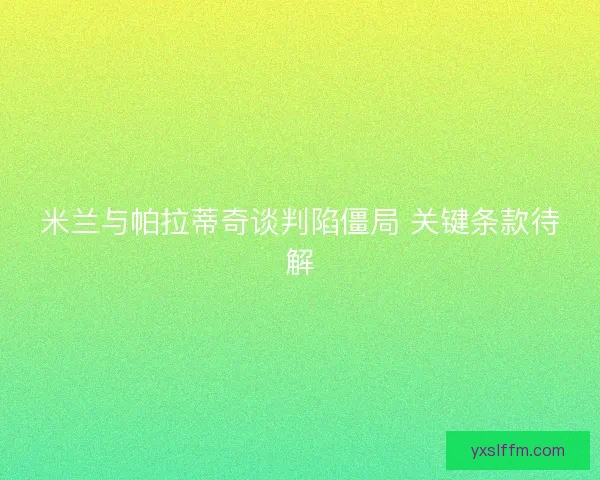米兰与帕拉蒂奇谈判陷僵局 关键条款待解