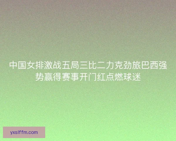 中国女排激战五局三比二力克劲旅巴西强势赢得赛事开门红点燃球迷
