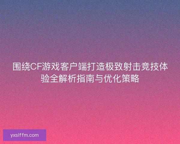 围绕CF游戏客户端打造极致射击竞技体验全解析指南与优化策略 围绕CF游戏客户端打造极致射击竞技体验全解析指南与优化策略