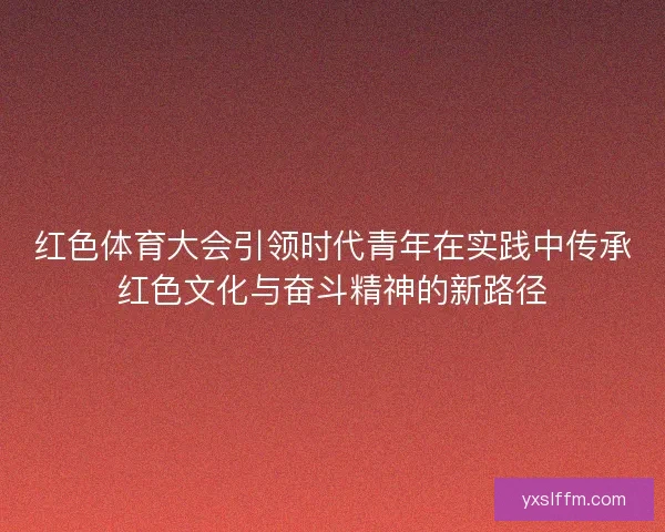 红色体育大会引领时代青年在实践中传承红色文化与奋斗精神的新路径