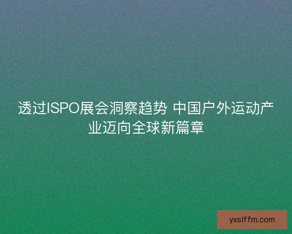 透过ISPO展会洞察趋势 中国户外运动产业迈向全球新篇章