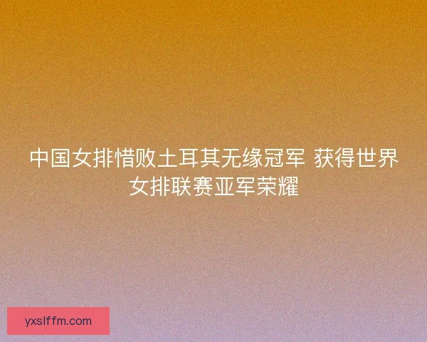 中国女排惜败土耳其无缘冠军 获得世界女排联赛亚军荣耀