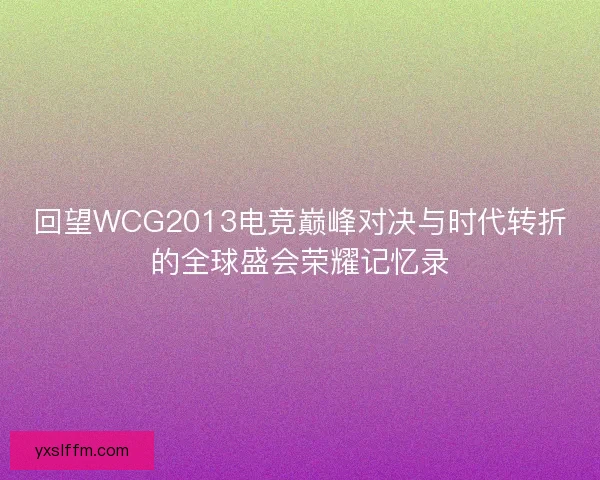回望WCG2013电竞巅峰对决与时代转折的全球盛会荣耀记忆录