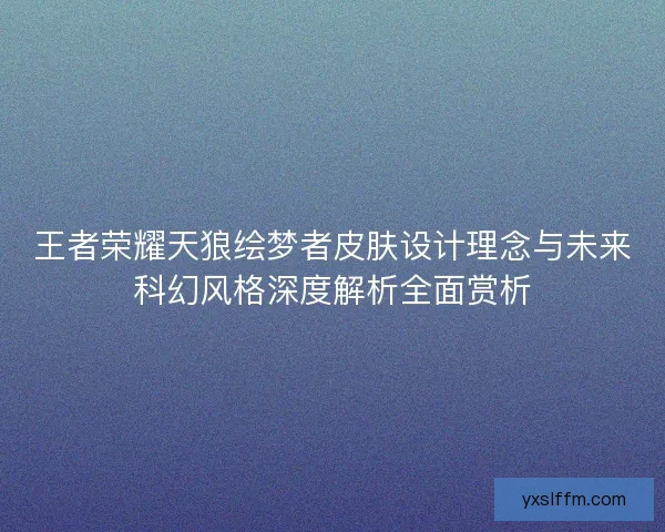 王者荣耀天狼绘梦者皮肤设计理念与未来科幻风格深度解析全面赏析 王者荣耀天狼绘梦者皮肤设计理念与未来科幻风格深度解析全面赏析