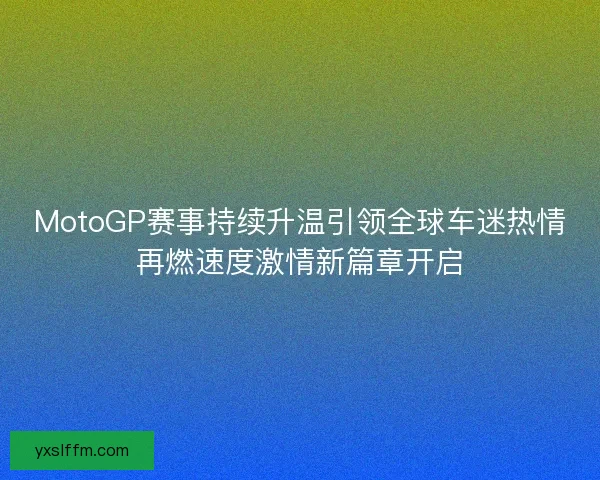 MotoGP赛事持续升温引领全球车迷热情再燃速度激情新篇章开启